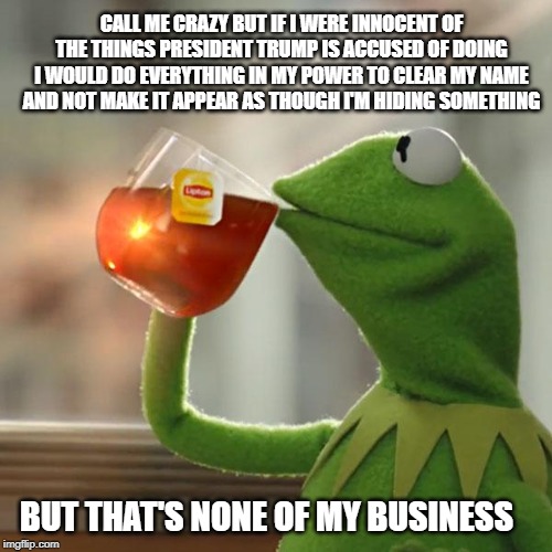 But That's None Of My Business Meme | CALL ME CRAZY BUT IF I WERE INNOCENT OF THE THINGS PRESIDENT TRUMP IS ACCUSED OF DOING I WOULD DO EVERYTHING IN MY POWER TO CLEAR MY NAME AND NOT MAKE IT APPEAR AS THOUGH I'M HIDING SOMETHING; BUT THAT'S NONE OF MY BUSINESS | image tagged in memes,but thats none of my business,kermit the frog | made w/ Imgflip meme maker