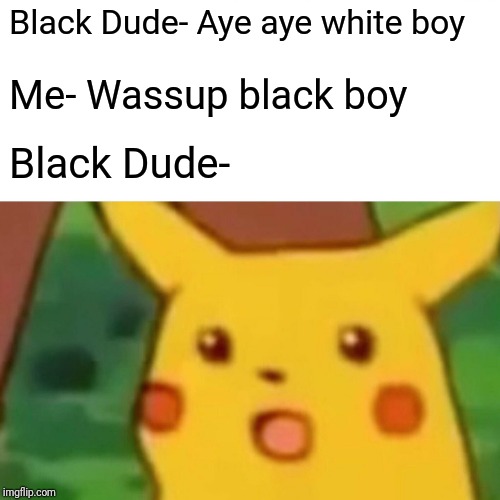 Surprised Pikachu Meme | Black Dude- Aye aye white boy; Me- Wassup black boy; Black Dude- | image tagged in memes,surprised pikachu | made w/ Imgflip meme maker
