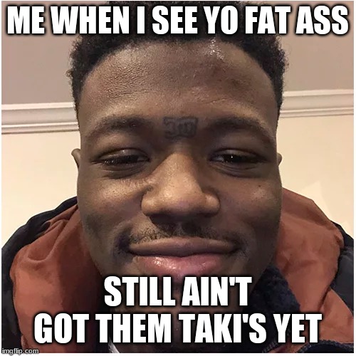 ME WHEN I SEE YO FAT ASS STILL AIN'T GOT THEM TAKI'S YET | made w/ Imgflip meme maker
