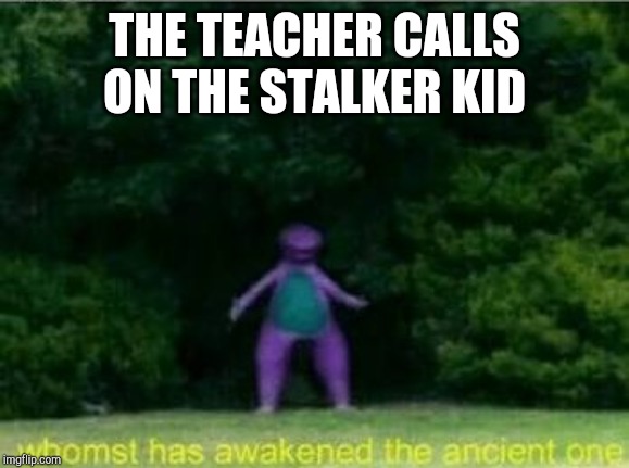 Whomst has awakened the ancient one | THE TEACHER CALLS ON THE STALKER KID | image tagged in whomst has awakened the ancient one | made w/ Imgflip meme maker