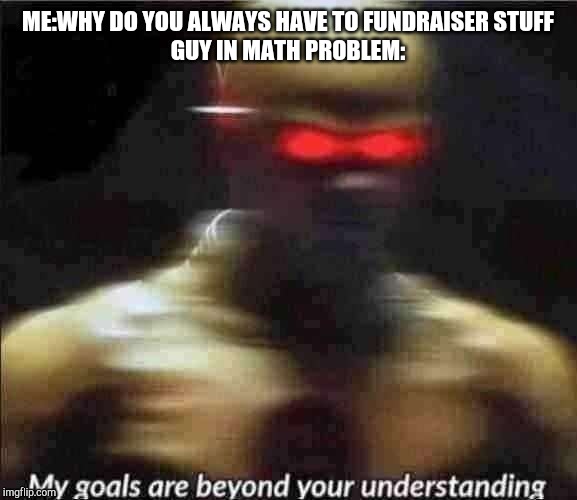 my goals are beyond your understanding | ME:WHY DO YOU ALWAYS HAVE TO FUNDRAISER STUFF
GUY IN MATH PROBLEM: | image tagged in my goals are beyond your understanding | made w/ Imgflip meme maker