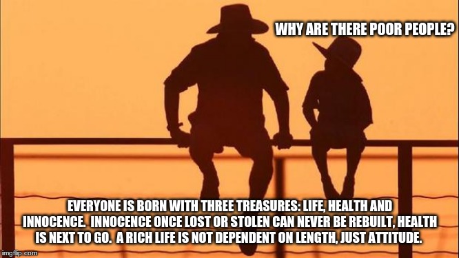 Cowboy wisdom, what's in your wallet? | WHY ARE THERE POOR PEOPLE? EVERYONE IS BORN WITH THREE TREASURES: LIFE, HEALTH AND INNOCENCE.  INNOCENCE ONCE LOST OR STOLEN CAN NEVER BE REBUILT, HEALTH IS NEXT TO GO.  A RICH LIFE IS NOT DEPENDENT ON LENGTH, JUST ATTITUDE. | image tagged in cowboy father and son,live health and innocence,life is better when lived for others,love someone so hard t,cowboy wisdom | made w/ Imgflip meme maker