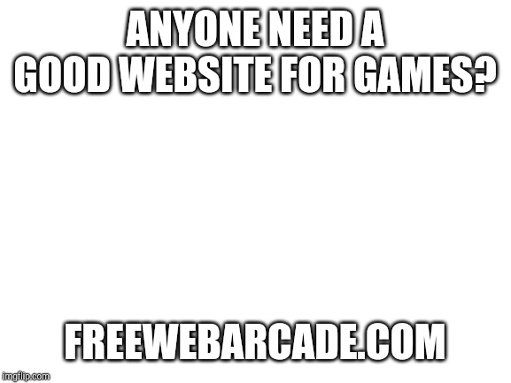 Blank White Template | ANYONE NEED A GOOD WEBSITE FOR GAMES? FREEWEBARCADE.COM | image tagged in blank white template | made w/ Imgflip meme maker