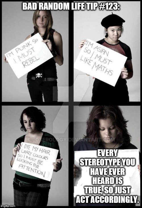 Stereotype Me | BAD RANDOM LIFE TIP #123:; EVERY STEREOTYPE YOU HAVE EVER HEARD IS TRUE, SO JUST ACT ACCORDINGLY. | image tagged in stereotype me | made w/ Imgflip meme maker
