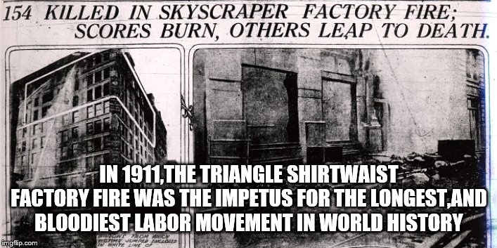 IN 1911,THE TRIANGLE SHIRTWAIST FACTORY FIRE WAS THE IMPETUS FOR THE LONGEST,AND BLOODIEST LABOR MOVEMENT IN WORLD HISTORY | made w/ Imgflip meme maker
