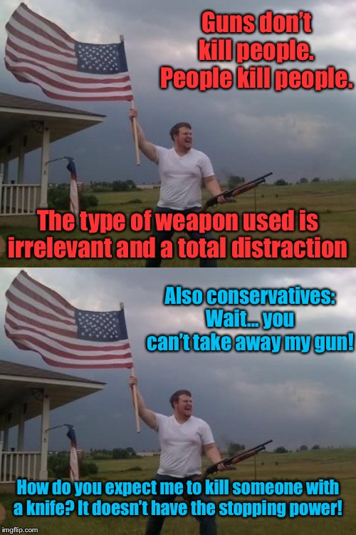 Guns don’t kill people, but they’re necessary for self-defense. | Guns don’t kill people. People kill people. The type of weapon used is irrelevant and a total distraction; Also conservatives: Wait... you can’t take away my gun! How do you expect me to kill someone with a knife? It doesn’t have the stopping power! | image tagged in gun loving conservative,gun control,gun rights,conservative logic,conservative hypocrisy,self defense | made w/ Imgflip meme maker