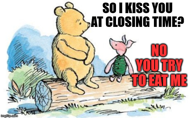 winnie the pooh and piglet | SO I KISS YOU AT CLOSING TIME? NO YOU TRY TO EAT ME | image tagged in winnie the pooh and piglet | made w/ Imgflip meme maker