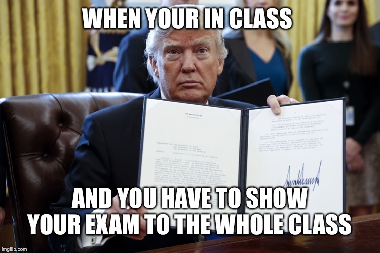 Donald Trump Executive Order | WHEN YOUR IN CLASS; AND YOU HAVE TO SHOW YOUR EXAM TO THE WHOLE CLASS | image tagged in donald trump executive order | made w/ Imgflip meme maker