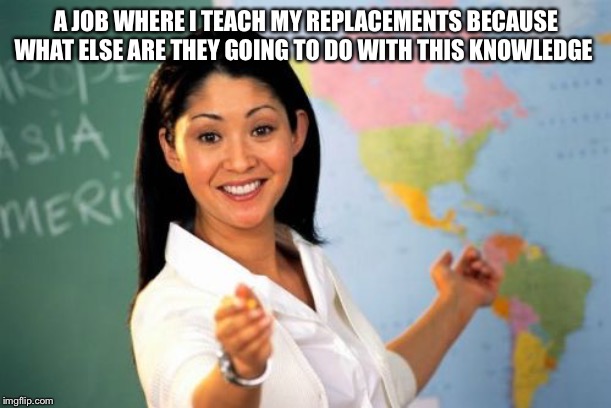 Unhelpful High School Teacher Meme | A JOB WHERE I TEACH MY REPLACEMENTS BECAUSE WHAT ELSE ARE THEY GOING TO DO WITH THIS KNOWLEDGE | image tagged in memes,unhelpful high school teacher | made w/ Imgflip meme maker