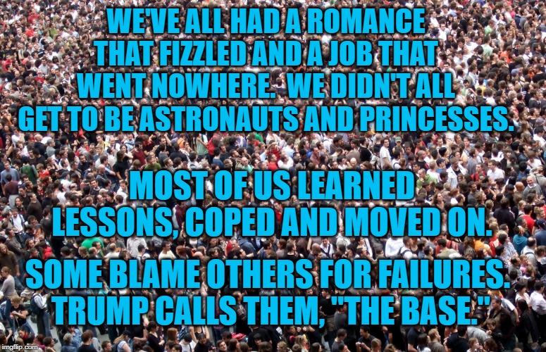 crowd of people | WE'VE ALL HAD A ROMANCE THAT FIZZLED AND A JOB THAT WENT NOWHERE.  WE DIDN'T ALL GET TO BE ASTRONAUTS AND PRINCESSES. MOST OF US LEARNED LESSONS, COPED AND MOVED ON. SOME BLAME OTHERS FOR FAILURES.  TRUMP CALLS THEM, "THE BASE." | image tagged in crowd of people | made w/ Imgflip meme maker
