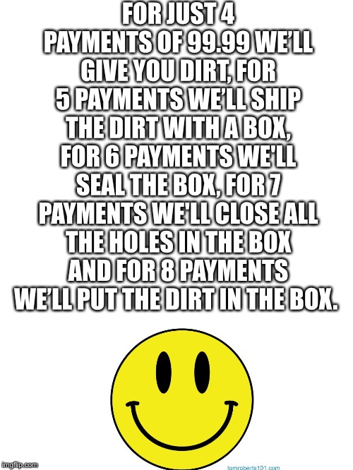 Best deal ever | FOR JUST 4 PAYMENTS OF 99.99 WE’LL GIVE YOU DIRT, FOR 5 PAYMENTS WE’LL SHIP THE DIRT WITH A BOX, FOR 6 PAYMENTS WE'LL SEAL THE BOX, FOR 7 PAYMENTS WE'LL CLOSE ALL THE HOLES IN THE BOX AND FOR 8 PAYMENTS WE’LL PUT THE DIRT IN THE BOX. | image tagged in blank white template | made w/ Imgflip meme maker