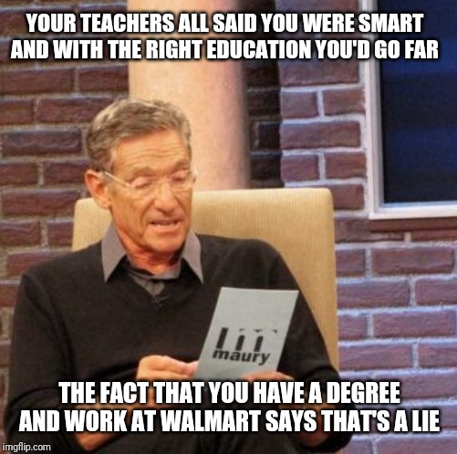 Maury Lie Detector Meme | YOUR TEACHERS ALL SAID YOU WERE SMART AND WITH THE RIGHT EDUCATION YOU'D GO FAR THE FACT THAT YOU HAVE A DEGREE AND WORK AT WALMART SAYS THA | image tagged in memes,maury lie detector | made w/ Imgflip meme maker