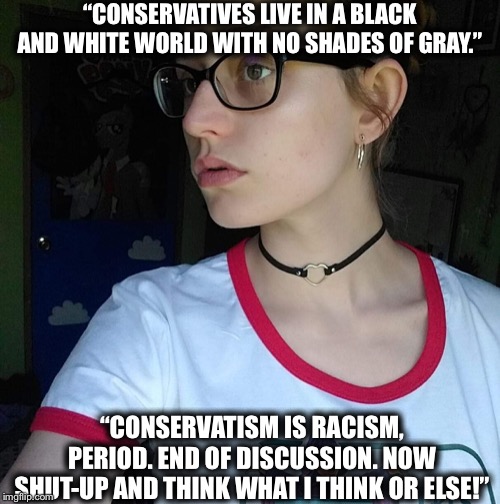 Facebook leftist | “CONSERVATIVES LIVE IN A BLACK AND WHITE WORLD WITH NO SHADES OF GRAY.”; “CONSERVATISM IS RACISM, PERIOD. END OF DISCUSSION. NOW SHUT-UP AND THINK WHAT I THINK OR ELSE!” | image tagged in facebook leftist,liberal logic,liberal hypocrisy | made w/ Imgflip meme maker