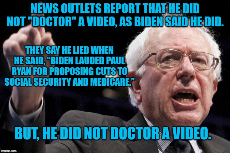 Bernie Sanders | NEWS OUTLETS REPORT THAT HE DID NOT "DOCTOR" A VIDEO, AS BIDEN SAID HE DID. THEY SAY HE LIED WHEN HE SAID, “BIDEN LAUDED PAUL RYAN FOR PROPOSING CUTS TO SOCIAL SECURITY AND MEDICARE.”; BUT, HE DID NOT DOCTOR A VIDEO. | image tagged in bernie sanders | made w/ Imgflip meme maker