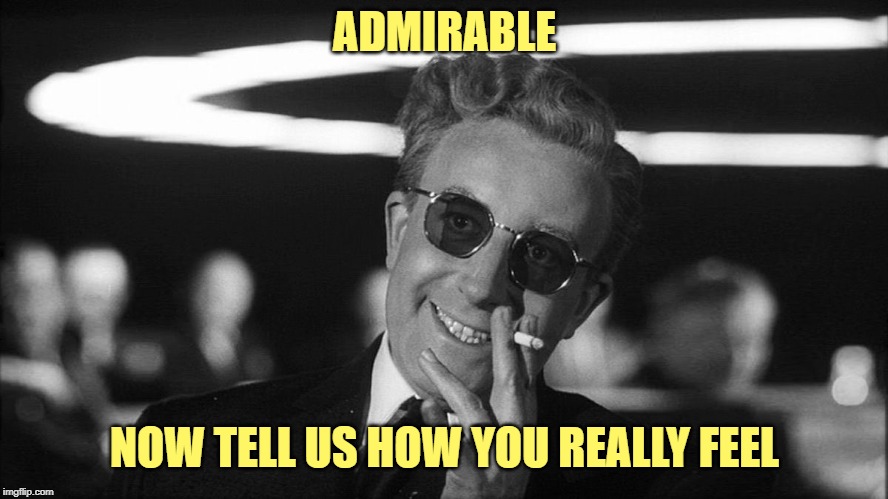 Doctor Strangelove says... | ADMIRABLE NOW TELL US HOW YOU REALLY FEEL | image tagged in doctor strangelove says | made w/ Imgflip meme maker