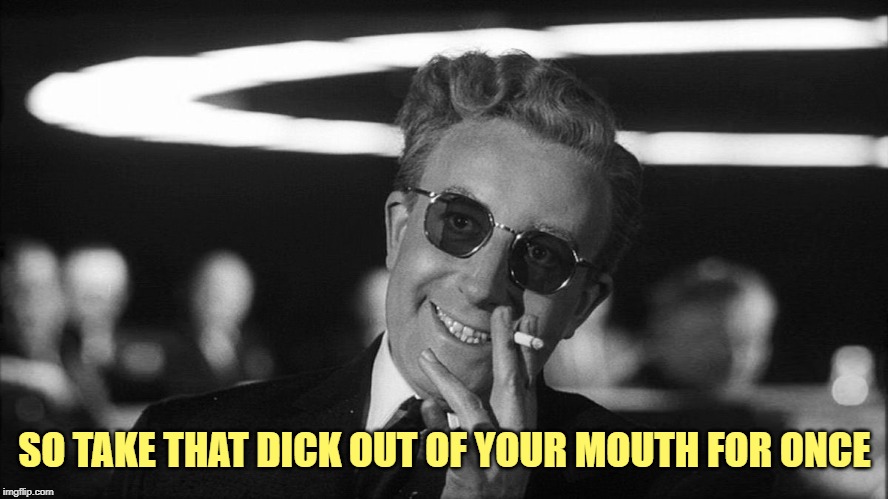 Doctor Strangelove says... | SO TAKE THAT DICK OUT OF YOUR MOUTH FOR ONCE | image tagged in doctor strangelove says | made w/ Imgflip meme maker