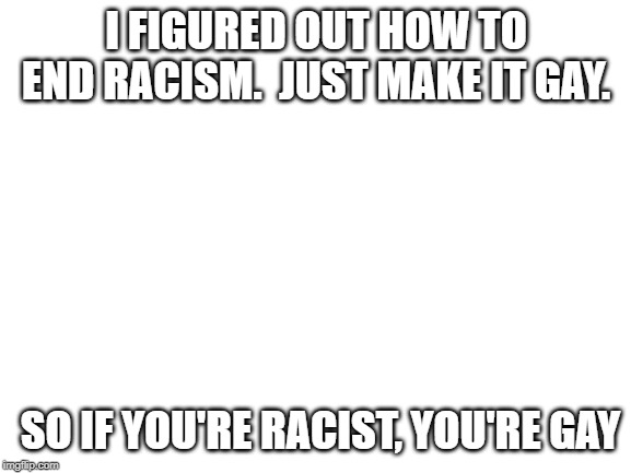 Blank White Template | I FIGURED OUT HOW TO END RACISM.  JUST MAKE IT GAY. SO IF YOU'RE RACIST, YOU'RE GAY | image tagged in blank white template | made w/ Imgflip meme maker