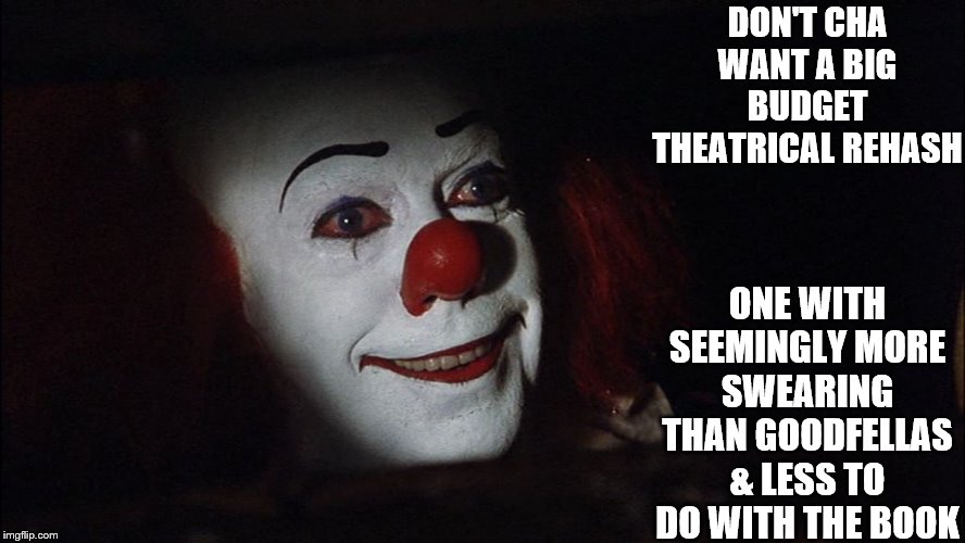 true | DON'T CHA WANT A BIG BUDGET THEATRICAL REHASH; ONE WITH SEEMINGLY MORE SWEARING THAN GOODFELLAS & LESS TO DO WITH THE BOOK | image tagged in stephen king it pennywise sewer tim curry we all float down here,it,yep i dont care,yep | made w/ Imgflip meme maker