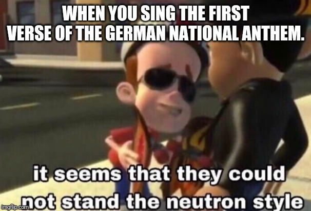 The neutron style | WHEN YOU SING THE FIRST VERSE OF THE GERMAN NATIONAL ANTHEM. | image tagged in the neutron style | made w/ Imgflip meme maker