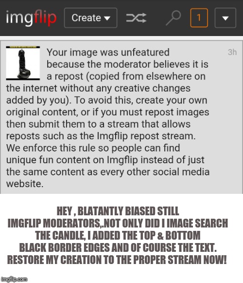 Imgflip harassment yet again | HEY , BLATANTLY BIASED STILL IMGFLIP MODERATORS,.NOT ONLY DID I IMAGE SEARCH THE CANDLE, I ADDED THE TOP & BOTTOM BLACK BORDER EDGES AND OF COURSE THE TEXT.
RESTORE MY CREATION TO THE PROPER STREAM NOW! | image tagged in imgflip harassment yet again | made w/ Imgflip meme maker