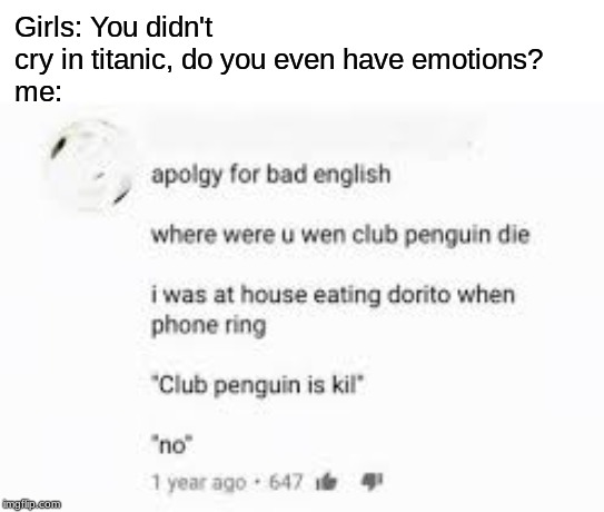 Club penguin is kill | Girls: You didn't cry in titanic, do you even have emotions?
me: | image tagged in club penguin is kill | made w/ Imgflip meme maker