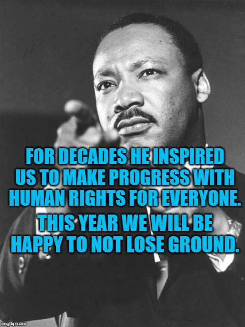 martin Luther King Jr  | FOR DECADES HE INSPIRED US TO MAKE PROGRESS WITH HUMAN RIGHTS FOR EVERYONE. THIS YEAR WE WILL BE HAPPY TO NOT LOSE GROUND. | image tagged in martin luther king jr | made w/ Imgflip meme maker