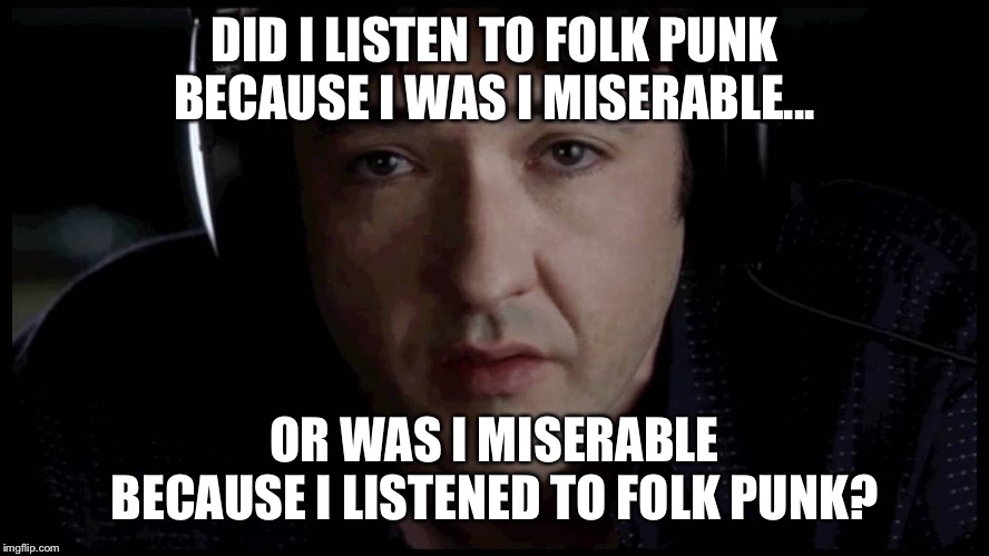 John Cusack High Fidelity Pop Music | DID I LISTEN TO FOLK PUNK BECAUSE I WAS I MISERABLE... OR WAS I MISERABLE BECAUSE I LISTENED TO FOLK PUNK? | image tagged in john cusack high fidelity pop music | made w/ Imgflip meme maker
