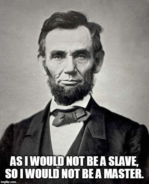 Abraham Lincoln | AS I WOULD NOT BE A SLAVE, SO I WOULD NOT BE A MASTER. | image tagged in abraham lincoln | made w/ Imgflip meme maker