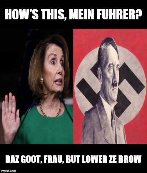 To Please My Master | HOW'S THIS, MEIN FUHRER? DAZ GOOT, FRAU, BUT LOWER ZE BROW | image tagged in nancy pelosi | made w/ Imgflip meme maker