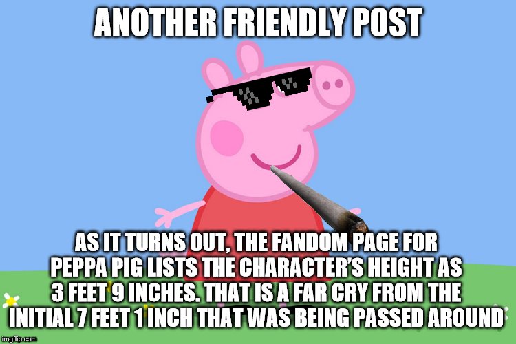 Peppa Pig | ANOTHER FRIENDLY POST; AS IT TURNS OUT, THE FANDOM PAGE FOR PEPPA PIG LISTS THE CHARACTER’S HEIGHT AS 3 FEET 9 INCHES. THAT IS A FAR CRY FROM THE INITIAL 7 FEET 1 INCH THAT WAS BEING PASSED AROUND | image tagged in peppa pig | made w/ Imgflip meme maker