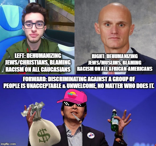 Yang Gang | RIGHT: DEHUMANIZING JEWS/MUSLIMS, BLAMING RACISM ON ALL AFRICAN-AMERICANS; LEFT: DEHUMANIZING JEWS/CHRISTIANS, BLAMING RACISM ON ALL CAUCASIANS; FORWARD: DISCRIMINATING AGAINST A GROUP OF PEOPLE IS UNACCEPTABLE & UNWELCOME, NO MATTER WHO DOES IT. | image tagged in yang gang | made w/ Imgflip meme maker