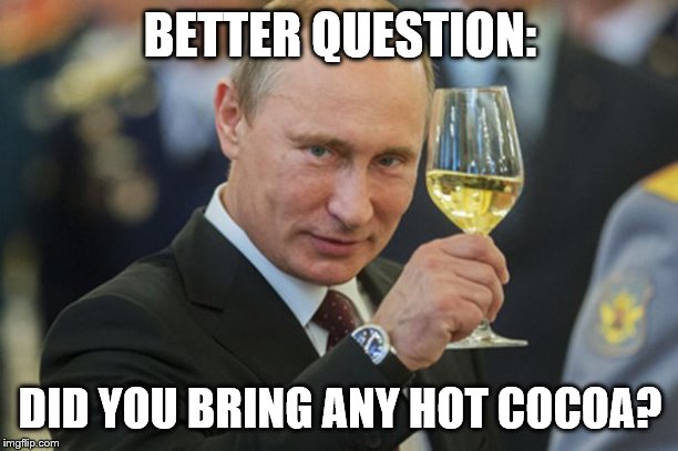 Putin Cheers | BETTER QUESTION: DID YOU BRING ANY HOT COCOA? | image tagged in putin cheers | made w/ Imgflip meme maker