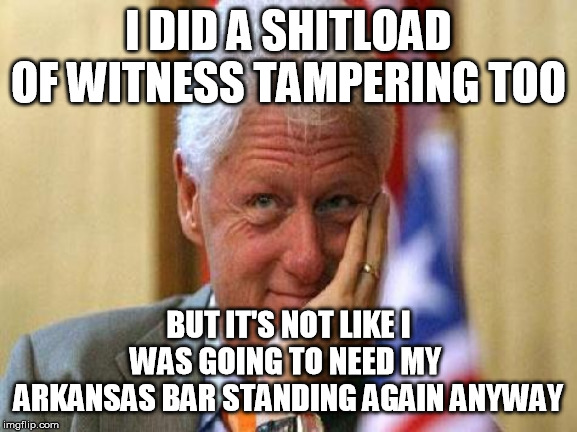 smiling bill clinton | I DID A SHITLOAD OF WITNESS TAMPERING TOO BUT IT'S NOT LIKE I WAS GOING TO NEED MY 
ARKANSAS BAR STANDING AGAIN ANYWAY | image tagged in smiling bill clinton | made w/ Imgflip meme maker