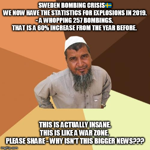 Ordinary Muslim Man | SWEDEN BOMBING CRISIS🇸🇪

WE NOW HAVE THE STATISTICS FOR EXPLOSIONS IN 2019.

- A WHOPPING 257 BOMBINGS. 

THAT IS A 60% INCREASE FROM THE YEAR BEFORE. THIS IS ACTUALLY INSANE.

THIS IS LIKE A WAR ZONE. 

PLEASE SHARE - WHY ISN'T THIS BIGGER NEWS??? | image tagged in memes,ordinary muslim man | made w/ Imgflip meme maker