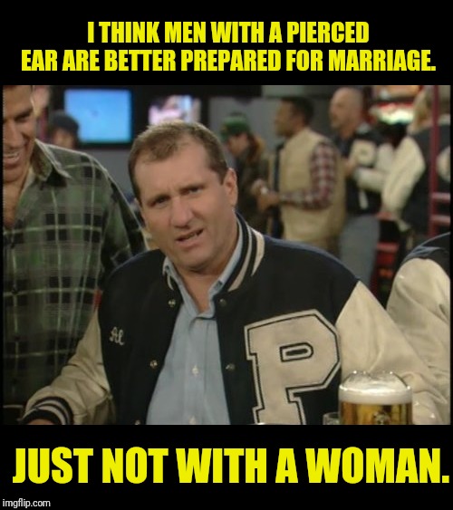 The Most Interesting Man In The World Al Bundy | I THINK MEN WITH A PIERCED EAR ARE BETTER PREPARED FOR MARRIAGE. JUST NOT WITH A WOMAN. | image tagged in the most interesting man in the world al bundy,al bundy,married with children,politically incorrect,political meme | made w/ Imgflip meme maker