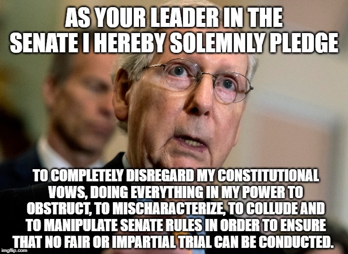 McConnell's Vow | AS YOUR LEADER IN THE SENATE I HEREBY SOLEMNLY PLEDGE; TO COMPLETELY DISREGARD MY CONSTITUTIONAL VOWS, DOING EVERYTHING IN MY POWER TO OBSTRUCT, TO MISCHARACTERIZE, TO COLLUDE AND TO MANIPULATE SENATE RULES IN ORDER TO ENSURE THAT NO FAIR OR IMPARTIAL TRIAL CAN BE CONDUCTED. | image tagged in moscow mitch,mitch mcconnell,i am the senate,trump impeachment,impeachment | made w/ Imgflip meme maker