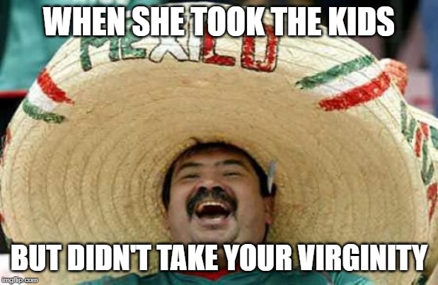 life | WHEN SHE TOOK THE KIDS; BUT DIDN'T TAKE YOUR VIRGINITY | image tagged in happy mexican,karen,sad,real life | made w/ Imgflip meme maker