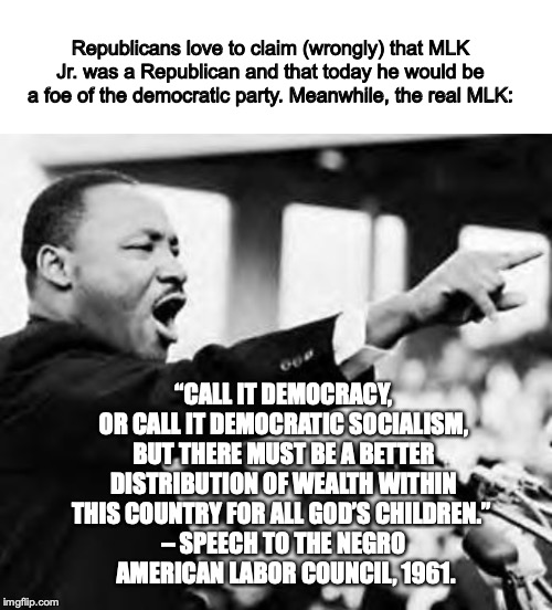 Republicans love to claim (wrongly) that MLK Jr. was a Republican and that today he would be a foe of the democratic party. Meanwhile, the real MLK:; “CALL IT DEMOCRACY, OR CALL IT DEMOCRATIC SOCIALISM, BUT THERE MUST BE A BETTER DISTRIBUTION OF WEALTH WITHIN THIS COUNTRY FOR ALL GOD’S CHILDREN.” 
– SPEECH TO THE NEGRO
 AMERICAN LABOR COUNCIL, 1961. | image tagged in martin luther king jr,blank white template | made w/ Imgflip meme maker