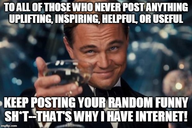 Leonardo Dicaprio Cheers Meme | TO ALL OF THOSE WHO NEVER POST ANYTHING UPLIFTING, INSPIRING, HELPFUL, OR USEFUL; KEEP POSTING YOUR RANDOM FUNNY SH*T--THAT'S WHY I HAVE INTERNET! | image tagged in memes,leonardo dicaprio cheers | made w/ Imgflip meme maker