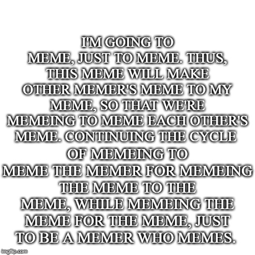 Memeing. | OF MEMEING TO MEME THE MEMER FOR MEMEING THE MEME TO THE MEME, WHILE MEMEING THE MEME FOR THE MEME, JUST TO BE A MEMER WHO MEMES. I'M GOING TO MEME, JUST TO MEME. THUS, THIS MEME WILL MAKE OTHER MEMER'S MEME TO MY MEME, SO THAT WE'RE MEMEING TO MEME EACH OTHER'S MEME. CONTINUING THE CYCLE | image tagged in memes,blank transparent square,meme,memers | made w/ Imgflip meme maker