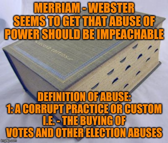 Why would we hand someone power and allow them to wield it in a corrupt manner? | MERRIAM - WEBSTER SEEMS TO GET THAT ABUSE OF POWER SHOULD BE IMPEACHABLE; DEFINITION OF ABUSE:
1: A CORRUPT PRACTICE OR CUSTOM
I.E. - THE BUYING OF VOTES AND OTHER ELECTION ABUSES | image tagged in dictionary,memes,politics | made w/ Imgflip meme maker