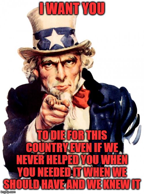 Uncle Sam | I WANT YOU; TO DIE FOR THIS COUNTRY EVEN IF WE NEVER HELPED YOU WHEN YOU NEEDED IT WHEN WE SHOULD HAVE AND WE KNEW IT | image tagged in memes,uncle sam | made w/ Imgflip meme maker