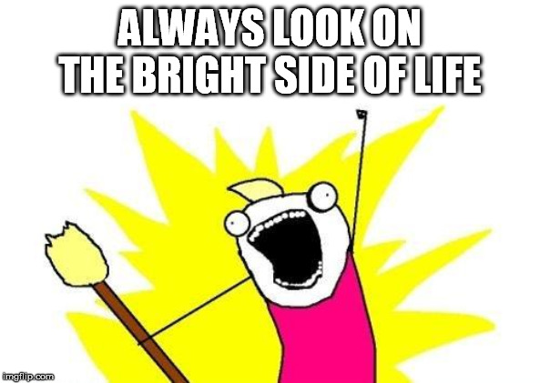 X All The Y Meme | ALWAYS LOOK ON THE BRIGHT SIDE OF LIFE | image tagged in memes,x all the y | made w/ Imgflip meme maker