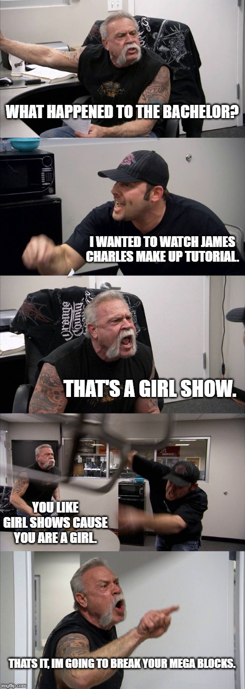 American Chopper Argument Meme | WHAT HAPPENED TO THE BACHELOR? I WANTED TO WATCH JAMES CHARLES MAKE UP TUTORIAL. THAT'S A GIRL SHOW. YOU LIKE GIRL SHOWS CAUSE YOU ARE A GIRL. THATS IT, IM GOING TO BREAK YOUR MEGA BLOCKS. | image tagged in memes,american chopper argument | made w/ Imgflip meme maker