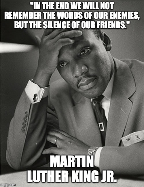 Martin Luther King Jr Facepalm | "IN THE END WE WILL NOT REMEMBER THE WORDS OF OUR ENEMIES, BUT THE SILENCE OF OUR FRIENDS."; MARTIN LUTHER KING JR. | image tagged in martin luther king jr facepalm | made w/ Imgflip meme maker