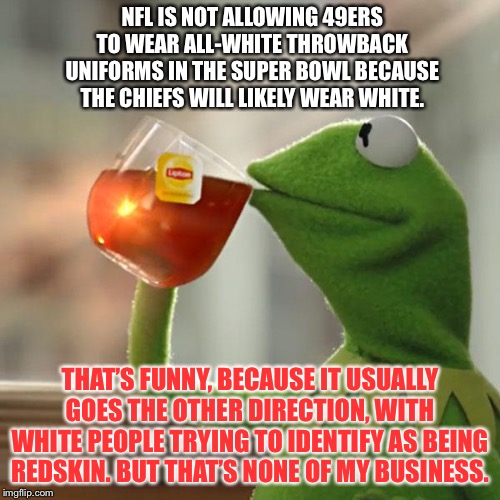 Now NFL players want to be White | NFL IS NOT ALLOWING 49ERS TO WEAR ALL-WHITE THROWBACK UNIFORMS IN THE SUPER BOWL BECAUSE THE CHIEFS WILL LIKELY WEAR WHITE. THAT’S FUNNY, BECAUSE IT USUALLY GOES THE OTHER DIRECTION, WITH WHITE PEOPLE TRYING TO IDENTIFY AS BEING REDSKIN. BUT THAT’S NONE OF MY BUSINESS. | image tagged in memes,but thats none of my business,kermit the frog,nfl football,chief,white | made w/ Imgflip meme maker