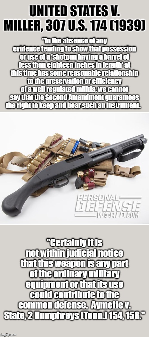 Short-barreled shotguns are one class of firearms that may be permissibly regulated pursuant to the Second Amendment. | UNITED STATES V. MILLER, 307 U.S. 174 (1939); "In the absence of any evidence tending to show that possession or use of a 'shotgun having a barrel of less than eighteen inches in length' at this time has some reasonable relationship to the preservation or efficiency of a well regulated militia, we cannot say that the Second Amendment guarantees the right to keep and bear such an instrument. "Certainly it is not within judicial notice that this weapon is any part of the ordinary military equipment or that its use could contribute to the common defense.  Aymette v. State, 2 Humphreys (Tenn.) 154, 158." | image tagged in short-barreled shotgun,shotgun,second amendment,gun laws,guns,gun control | made w/ Imgflip meme maker