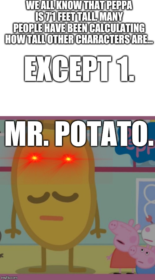 The new question has arisen... | WE ALL KNOW THAT PEPPA IS 7'1 FEET TALL. MANY PEOPLE HAVE BEEN CALCULATING HOW TALL OTHER CHARACTERS ARE... EXCEPT 1. MR. POTATO. | image tagged in blank white template,peppa pig,mr potato,tall peppa,tall potato,meme | made w/ Imgflip meme maker