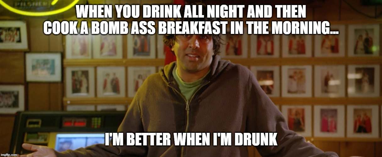 Better When I'm Drunk | WHEN YOU DRINK ALL NIGHT AND THEN COOK A BOMB ASS BREAKFAST IN THE MORNING... I'M BETTER WHEN I'M DRUNK | image tagged in better when i'm drunk | made w/ Imgflip meme maker