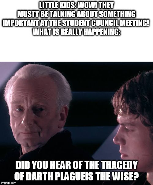 Did you hear the tragedy of Darth Plagueis the wise | LITTLE KIDS: WOW! THEY MUSTY BE TALKING ABOUT SOMETHING IMPORTANT AT THE STUDENT COUNCIL MEETING! 
WHAT IS REALLY HAPPENING:; DID YOU HEAR OF THE TRAGEDY OF DARTH PLAGUEIS THE WISE? | image tagged in did you hear the tragedy of darth plagueis the wise | made w/ Imgflip meme maker